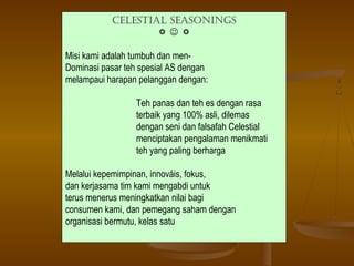 Celestial seasonings
                   

Misi kami adalah tumbuh dan men-
Dominasi pasar teh spesial AS dengan
melampaui harapan pelanggan dengan:

                 Teh panas dan teh es dengan rasa
                 terbaik yang 100% asli, dilemas
                 dengan seni dan falsafah Celestial
                 menciptakan pengalaman menikmati
                 teh yang paling berharga

Melalui kepemimpinan, innováis, fokus,
dan kerjasama tim kami mengabdi untuk
terus menerus meningkatkan nilai bagi
consumen kami, dan pemegang saham dengan
organisasi bermutu, kelas satu
 