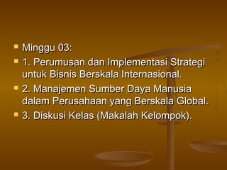    Minggu 03:
   1. Perumusan dan Implementasi Strategi
    untuk Bisnis Berskala Internasional.
   2. Manajemen Sumber Daya Manusia
    dalam Perusahaan yang Berskala Global.
   3. Diskusi Kelas (Makalah Kelompok).
 
