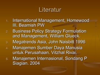Literatur
1.   International Management, Homewood
     III. Beamish PW
2.   Business Policy Strategy Formulation
     and Management, William Glueck.
3.   Megatrends Asia, John Naisbitt 1996
4.   Manajemen Sumber Daya Manusia
     untuk Perusahaan. Vitzhal Rivai.
5.   Manajemen Internasional, Sondang P
     Siagian. 2004
 