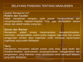 SELAYANG PANDANG TENTANG MANAJEMEN

Apakah Manajemen itu?
Robbin dan Coulter:
Istilah manajemen mengacu pada proses mengkoordinasi dan
mengintegrasikan kegiatan-kegiatan kerja agar diselesaikan secara
efisien dan efektif melalui orang lain.

Stoner dan Wankel
Manajemen adalah proses merencanakan, mengkoordinasikan,
memimpin, mengendalikan usaha-usaha anggota organisasi dan proses
penggunaan sumber daya organisasi untuk mencapai tujuan-tujuan
organisasi yang sudah ditetapkan.

Terry
Manajemen merupakan sebuah proses yang khas, yang terdiri dari
tindakan-tindakan, perencanaan, pengorganisasian, menggerakkan dan
pengawasan, yang dilakukan untuk menentukan serta mencapai sasaran
yang telah ditetapkan.
 