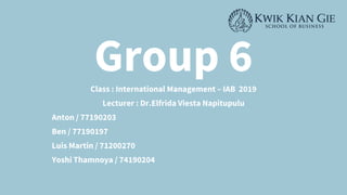 Group 6
Class : International Management – IAB 2019
Lecturer : Dr.Elfrida Viesta Napitupulu
Anton / 77190203
Ben / 77190197
Luis Martin / 71200270
Yoshi Thamnoya / 74190204
 