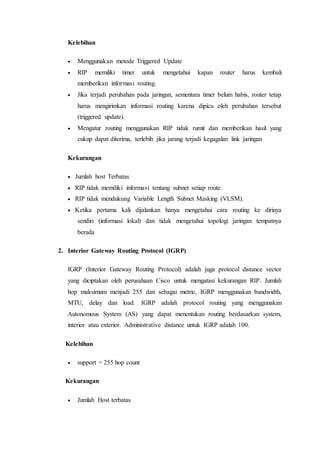 Kelebihan
 Menggunakan metode Triggered Update
 RIP memiliki timer untuk mengetahui kapan router harus kembali
memberikan informasi routing.
 Jika terjadi perubahan pada jaringan, sementara timer belum habis, router tetap
harus mengirimkan informasi routing karena dipicu oleh perubahan tersebut
(triggered update).
 Mengatur routing menggunakan RIP tidak rumit dan memberikan hasil yang
cukup dapat diterima, terlebih jika jarang terjadi kegagalan link jaringan
Kekurangan
 Jumlah host Terbatas
 RIP tidak memiliki informasi tentang subnet setiap route.
 RIP tidak mendukung Variable Length Subnet Masking (VLSM).
 Ketika pertama kali dijalankan hanya mengetahui cara routing ke dirinya
sendiri (informasi lokal) dan tidak mengetahui topologi jaringan tempatnya
berada
2. Interior Gateway Routing Protocol (IGRP)
IGRP (Interior Gateway Routing Protocol) adalah juga protocol distance vector
yang diciptakan oleh perusahaan Cisco untuk mengatasi kekurangan RIP. Jumlah
hop maksimum menjadi 255 dan sebagai metric, IGRP menggunakan bandwidth,
MTU, delay dan load. IGRP adalah protocol routing yang menggunakan
Autonomous System (AS) yang dapat menentukan routing berdasarkan system,
interior atau exterior. Administrative distance untuk IGRP adalah 100.
Kelebihan
 support = 255 hop count
Kekurangan
 Jumlah Host terbatas
 