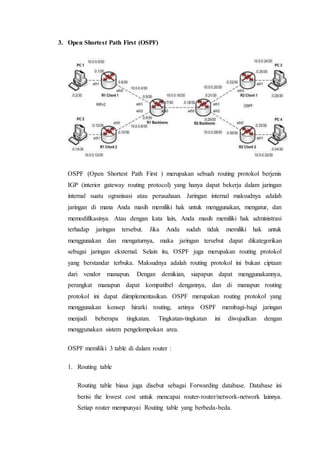 3. Open Shortest Path First (OSPF)
OSPF (Open Shortest Path First ) merupakan sebuah routing protokol berjenis
IGP (interior gateway routing protocol) yang hanya dapat bekerja dalam jaringan
internal suatu ogranisasi atau perusahaan. Jaringan internal maksudnya adalah
jaringan di mana Anda masih memiliki hak untuk menggunakan, mengatur, dan
memodifikasinya. Atau dengan kata lain, Anda masih memiliki hak administrasi
terhadap jaringan tersebut. Jika Anda sudah tidak memiliki hak untuk
menggunakan dan mengaturnya, maka jaringan tersebut dapat dikategorikan
sebagai jaringan eksternal. Selain itu, OSPF juga merupakan routing protokol
yang berstandar terbuka. Maksudnya adalah routing protokol ini bukan ciptaan
dari vendor manapun. Dengan demikian, siapapun dapat menggunakannya,
perangkat manapun dapat kompatibel dengannya, dan di manapun routing
protokol ini dapat diimplementasikan. OSPF merupakan routing protokol yang
menggunakan konsep hirarki routing, artinya OSPF membagi-bagi jaringan
menjadi beberapa tingkatan. Tingkatan-tingkatan ini diwujudkan dengan
menggunakan sistem pengelompokan area.
OSPF memiliki 3 table di dalam router :
1. Routing table
Routing table biasa juga disebut sebagai Forwarding database. Database ini
berisi the lowest cost untuk mencapai router-router/network-network lainnya.
Setiap router mempunyai Routing table yang berbeda-beda.
 