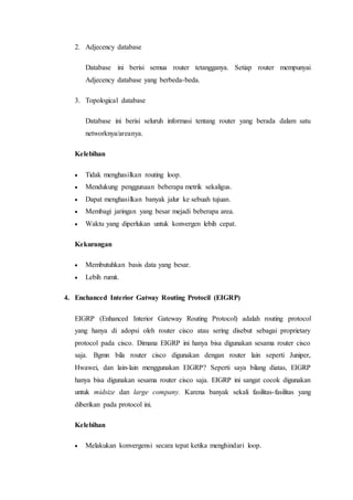 2. Adjecency database
Database ini berisi semua router tetangganya. Setiap router mempunyai
Adjecency database yang berbeda-beda.
3. Topological database
Database ini berisi seluruh informasi tentang router yang berada dalam satu
networknya/areanya.
Kelebihan
 Tidak menghasilkan routing loop.
 Mendukung penggunaan beberapa metrik sekaligus.
 Dapat menghasilkan banyak jalur ke sebuah tujuan.
 Membagi jaringan yang besar mejadi beberapa area.
 Waktu yang diperlukan untuk konvergen lebih cepat.
Kekurangan
 Membutuhkan basis data yang besar.
 Lebih rumit.
4. Enchanced Interior Gatway Routing Protocil (EIGRP)
EIGRP (Enhanced Interior Gateway Routing Protocol) adalah routing protocol
yang hanya di adopsi oleh router cisco atau sering disebut sebagai proprietary
protocol pada cisco. Dimana EIGRP ini hanya bisa digunakan sesama router cisco
saja. Bgmn bila router cisco digunakan dengan router lain seperti Juniper,
Hwawei, dan lain-lain menggunakan EIGRP? Seperti saya bilang diatas, EIGRP
hanya bisa digunakan sesama router cisco saja. EIGRP ini sangat cocok digunakan
untuk midsize dan large company. Karena banyak sekali fasilitas-fasilitas yang
diberikan pada protocol ini.
Kelebihan
 Melakukan konvergensi secara tepat ketika menghindari loop.
 