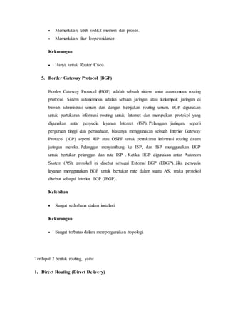  Memerlukan lebih sedikit memori dan proses.
 Memerlukan fitur loopavoidance.
Kekurangan
 Hanya untuk Router Cisco.
5. Border Gateway Protocol (BGP)
Border Gateway Protocol (BGP) adalah sebuah sistem antar autonomous routing
protocol. Sistem autonomous adalah sebuah jaringan atau kelompok jaringan di
bawah administrasi umum dan dengan kebijakan routing umum. BGP digunakan
untuk pertukaran informasi routing untuk Internet dan merupakan protokol yang
digunakan antar penyedia layanan Internet (ISP). Pelanggan jaringan, seperti
perguruan tinggi dan perusahaan, biasanya menggunakan sebuah Interior Gateway
Protocol (IGP) seperti RIP atau OSPF untuk pertukaran informasi routing dalam
jaringan mereka. Pelanggan menyambung ke ISP, dan ISP menggunakan BGP
untuk bertukar pelanggan dan rute ISP . Ketika BGP digunakan antar Autonom
System (AS), protokol ini disebut sebagai External BGP (EBGP). Jika penyedia
layanan menggunakan BGP untuk bertukar rute dalam suatu AS, maka protokol
disebut sebagai Interior BGP (IBGP).
Kelebihan
 Sangat sederhana dalam instalasi.
Kekurangan
 Sangat terbatas dalam mempergunakan topologi.
Terdapat 2 bentuk routing, yaitu:
1. Direct Routing (Direct Delivery)
 