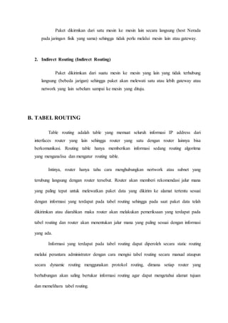 Paket dikirmkan dari satu mesin ke mesin lain secara langsung (host Nerada
pada jaringan fisik yang sama) sehingga tidak perlu melalui mesin lain atau gateway.
2. Indirect Routing (Indirect Routing)
Paket dikirimkan dari suatu mesin ke mesin yang lain yang tidak terhubung
langsung (bebeda jarigan) sehingga paket akan melewati satu atau lebih gateway atau
network yang lain sebelum sampai ke mesin yang dituju.
B. TABEL ROUTING
Table routing adalah table yang memuat seluruh informasi IP address dari
interfaces router yang lain sehingga router yang satu dengan router lainnya bisa
berkomunikasi. Routing table hanya memberikan informasi sedang routing algoritma
yang menganalisa dan mengatur routing table.
Intinya, router hanya tahu cara menghubungkan nertwork atau subnet yang
terubung langsung dengan router tersebut. Router akan memberi rekomendasi jalur mana
yang paling tepat untuk melewatkan paket data yang dikirim ke alamat tertentu sesuai
dengan informasi yang terdapat pada tabel routing sehingga pada saat paket data telah
dikirimkan atau diarahkan maka router akan melakukan pemeriksaan yang terdapat pada
tabel routing dan router akan menentukan jalur mana yang paling sesuai dengan informasi
yang ada.
Informasi yang terdapat pada tabel routing dapat diperoleh secara static routing
melalui perantara administrator dengan cara mengisi tabel routing secara manual ataupun
secara dynamic routing menggunakan protokol routing, dimana setiap router yang
berhubungan akan saling bertukar informasi routing agar dapat mengetahui alamat tujuan
dan memelihara tabel routing.
 
