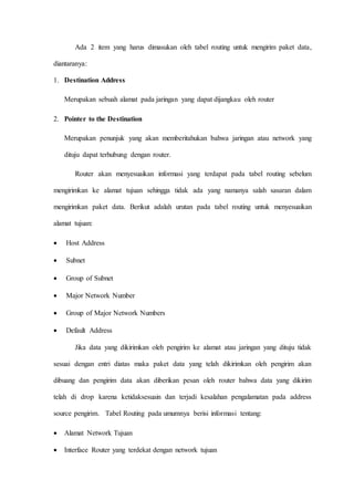 Ada 2 item yang harus dimasukan oleh tabel routing untuk mengirim paket data,
diantaranya:
1. Destination Address
Merupakan sebuah alamat pada jaringan yang dapat dijangkau oleh router
2. Pointer to the Destination
Merupakan penunjuk yang akan memberitahukan bahwa jaringan atau network yang
dituju dapat terhubung dengan router.
Router akan menyesuaikan informasi yang terdapat pada tabel routing sebelum
mengirimkan ke alamat tujuan sehingga tidak ada yang namanya salah sasaran dalam
mengirimkan paket data. Berikut adalah urutan pada tabel routing untuk menyesuaikan
alamat tujuan:
 Host Address
 Subnet
 Group of Subnet
 Major Network Number
 Group of Major Network Numbers
 Default Address
Jika data yang dikirimkan oleh pengirim ke alamat atau jaringan yang dituju tidak
sesuai dengan entri diatas maka paket data yang telah dikirimkan oleh pengirim akan
dibuang dan pengirim data akan diberikan pesan oleh router bahwa data yang dikirim
telah di drop karena ketidaksesuain dan terjadi kesalahan pengalamatan pada address
source pengirim. Tabel Routing pada umumnya berisi informasi tentang:
 Alamat Network Tujuan
 Interface Router yang terdekat dengan network tujuan
 