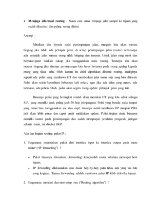  Menjaga informasi routing - Suatu cara untuk menjaga jalur sampai ke tujuan yang
sudah diketahui dan paling sering dilalui.
Analogi :
Misalkan kita berada pada persimpangan jalan, mungkin kita akan merasa
bingung jika tidak ada petunjuk jalan, di setiap persimpangan jalan (router) seharusnya
ada petunjuk jalan supaya orang tidak bingung dan tersesat. Untuk jalan yang rumit dan
berputar-putar tidaklah cukup jika menggunakan static routing. Tentunya kita akan
merasa bingung jika disetiap persimpangan kita harus bertanya pada orang apalagi kepada
orang yang tidak tahu. Oleh karena itu disini diperlukan dinamic routing, analoginya
seperti ada polisi yang membawa HT dan memberikan jalur mana saja yang bisa dilewati.
Polisi akan selalu koordinasi beberapa kali sehari, agar jika ada jalan yang macet, ada
tabrakan, ada pohon rubuh, polisi akan segera meng-update petunjuk jalan yang lain.
Biasanya polisi yang bertingkat rendah akan memakai HT yang kita sebut sebagai
RIP, yang memiliki jarak paling jauh 30 hop (simpangan). Polisi yang berada pada tempat
yang ramai bisa menggunakan isis atau ospf, biasanya sudah membawa HP maupun PDA
jadi akan lebih pintar dan cepat untuk melakukan update. Polisi tingkat dunia biasanya
memiliki kantor pada persimpangan dan sudah mempunyai peralatan pengacak jaringan
seluruh dunia, ini disebut BGP.
Ada dua bagian routing paket IP :
1. Bagaimana meneruskan paket dari interface input ke interface output pada suatu
router (“IP forwarding”) ?
 Paket biasanya diteruskan (forwarding) kesejumlah router sebelum mencapai host
tujuan.
 IP forwarding dilaksanakan atas dasar hop-by-hop yaitu tidak ada yang tau rute
yang lengkap. Tujuan forwarding adalah membawa paket IP lebih dekat ke tujuan.
2. Bagaimana mencari dan men-setup rute (“Routing algorithm”) ?
 