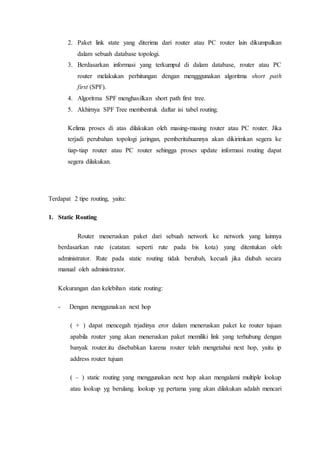 2. Paket link state yang diterima dari router atau PC router lain dikumpulkan
dalam sebuah database topologi.
3. Berdasarkan informasi yang terkumpul di dalam database, router atau PC
router melakukan perhitungan dengan mengggunakan algoritma short path
first (SPF).
4. Algoritma SPF menghasilkan short path first tree.
5. Akhirnya SPF Tree membentuk daftar isi tabel routing.
Kelima proses di atas dilakukan oleh masing-masing router atau PC router. Jika
terjadi perubahan topologi jaringan, pemberitahuannya akan dikirimkan segera ke
tiap-tiap router atau PC router sehingga proses update informasi routing dapat
segera dilakukan.
Terdapat 2 tipe routing, yaitu:
1. Static Routing
Router meneruskan paket dari sebuah network ke network yang lainnya
berdasarkan rute (catatan: seperti rute pada bis kota) yang ditentukan oleh
administrator. Rute pada static routing tidak berubah, kecuali jika diubah secara
manual oleh administrator.
Kekurangan dan kelebihan static routing:
- Dengan menggunakan next hop
( + ) dapat mencegah trjadinya eror dalam meneruskan paket ke router tujuan
apabila router yang akan meneruskan paket memiliki link yang terhubung dengan
banyak router.itu disebabkan karena router telah mengetahui next hop, yaitu ip
address router tujuan
( – ) static routing yang menggunakan next hop akan mengalami multiple lookup
atau lookup yg berulang. lookup yg pertama yang akan dilakukan adalah mencari
 