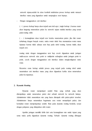 network tujuan,setelah itu akan kembali melakukan proses lookup untuk mencari
interface mana yang digunakan untuk menjangkau next hopnya.
- Dengan menggunakan exit interface
( + ) proses lookup hanya akan terjadi satu kali saja ( single lookup ) karena router
akan langsung meneruskan paket ke network tujuan melalui interface yang sesuai
pada routing table
( – ) kemungkinan akan terjadi eror keteka meneruskan paket. jika link router
terhubung dengan banyak router, maka router tidak bisa memutuskan router mana
tujuanya karena tidak adanya next hop pada tabel routing. karena itulah, akan
terjadi eror.
routing static dengan menggunakan next hop cocok digunakan untuk jaringan
multi-access network atau point to multipoint sedangkan untuk jaringan point to
point, cocok dengan menggunakan exit interface dalam mengkonfigurasi static
route.
Recursive route lookup adalah proses yang terjadi pada routing tabel untuk
menentukan exit interface mana yang akan digunakan ketika akan meneruskan
paket ke tujuannya.
2. Dynamic Routing
Dynamic router mempelajari sendiri Rute yang terbaik yang akan
ditempuhnya untuk meneruskan paket dari sebuah network ke network lainnya.
Administrator tidak menentukan rute yang harus ditempuh oleh paket-paket tersebut.
Administrator hanya menentukan bagaimana cara router mempelajari paket, dan
kemudian router mempelajarinya sendiri. Rute pada dynamic routing berubah, sesuai
dengan pelajaran yang didapatkan oleh router.
Apabila jaringan memiliki lebih dari satu kemungkinan rute untuk tujuan yang
sama maka perlu digunakan dynamic routing. Sebuah dynamic routing dibangun
 