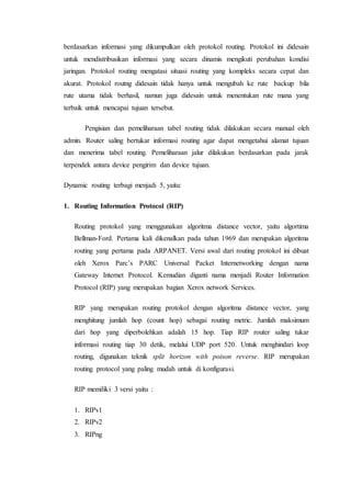 berdasarkan informasi yang dikumpulkan oleh protokol routing. Protokol ini didesain
untuk mendistribusikan informasi yang secara dinamis mengikuti perubahan kondisi
jaringan. Protokol routing mengatasi situasi routing yang kompleks secara cepat dan
akurat. Protokol routng didesain tidak hanya untuk mengubah ke rute backup bila
rute utama tidak berhasil, namun juga didesain untuk menentukan rute mana yang
terbaik untuk mencapai tujuan tersebut.
Pengisian dan pemeliharaan tabel routing tidak dilakukan secara manual oleh
admin. Router saling bertukar informasi routing agar dapat mengetahui alamat tujuan
dan menerima tabel routing. Pemeliharaan jalur dilakukan berdasarkan pada jarak
terpendek antara device pengirim dan device tujuan.
Dynamic routing terbagi menjadi 5, yaitu:
1. Routing Information Protocol (RIP)
Routing protokol yang menggunakan algoritma distance vector, yaitu algortima
Bellman-Ford. Pertama kali dikenalkan pada tahun 1969 dan merupakan algoritma
routing yang pertama pada ARPANET. Versi awal dari routing protokol ini dibuat
oleh Xerox Parc’s PARC Universal Packet Internetworking dengan nama
Gateway Internet Protocol. Kemudian diganti nama menjadi Router Information
Protocol (RIP) yang merupakan bagian Xerox network Services.
RIP yang merupakan routing protokol dengan algoritma distance vector, yang
menghitung jumlah hop (count hop) sebagai routing metric. Jumlah maksimum
dari hop yang diperbolehkan adalah 15 hop. Tiap RIP router saling tukar
informasi routing tiap 30 detik, melalui UDP port 520. Untuk menghindari loop
routing, digunakan teknik split horizon with poison reverse. RIP merupakan
routing protocol yang paling mudah untuk di konfigurasi.
RIP memiliki 3 versi yaitu :
1. RIPv1
2. RIPv2
3. RIPng
 