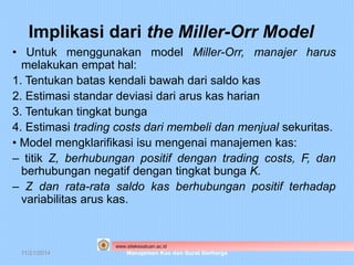 Implikasi dari the Miller-Orr Model 
• Untuk menggunakan model Miller-Orr, manajer harus 
melakukan empat hal: 
1. Tentukan batas kendali bawah dari saldo kas 
2. Estimasi standar deviasi dari arus kas harian 
3. Tentukan tingkat bunga 
4. Estimasi trading costs dari membeli dan menjual sekuritas. 
• Model mengklarifikasi isu mengenai manajemen kas: 
– titik Z, berhubungan positif dengan trading costs, F, dan 
berhubungan negatif dengan tingkat bunga K. 
– Z dan rata-rata saldo kas berhubungan positif terhadap 
variabilitas arus kas. 
www.stiekesatuan.ac.id 
11/21/2014 Manajemen Kas dan Surat Berharga 
 