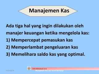 Manajemen Kas 
Ada tiga hal yang ingin dilakukan oleh 
manajer keuangan ketika mengelola kas: 
1) Mempercepat pemasukan kas 
2) Memperlambat pengeluaran kas 
3) Memelihara saldo kas yang optimal. 
www.stiekesatuan.ac.id 
11/21/2014 Manajemen Kas dan Surat Berharga 
 