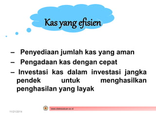 Kas yang efisien 
– Penyediaan jumlah kas yang aman 
– Pengadaan kas dengan cepat 
– Investasi kas dalam investasi jangka 
pendek untuk menghasilkan 
penghasilan yang layak 
www.stiekesatuan.ac.id 
11/21/2014 Manajemen Kas dan Surat Berharga 
 