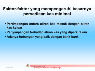 Faktor-faktor yang mempengaruhi besarnya 
persediaan kas minimal 
• Pertimbangan antara aliran kas masuk dengan aliran 
kas keluar 
• Penyimpangan terhadap aliran kas yang diperkirakan 
• Adanya hubungan yang baik dengan bank-bank 
www.stiekesatuan.ac.id 
11/21/2014 Manajemen Kas dan Surat Berharga 
 