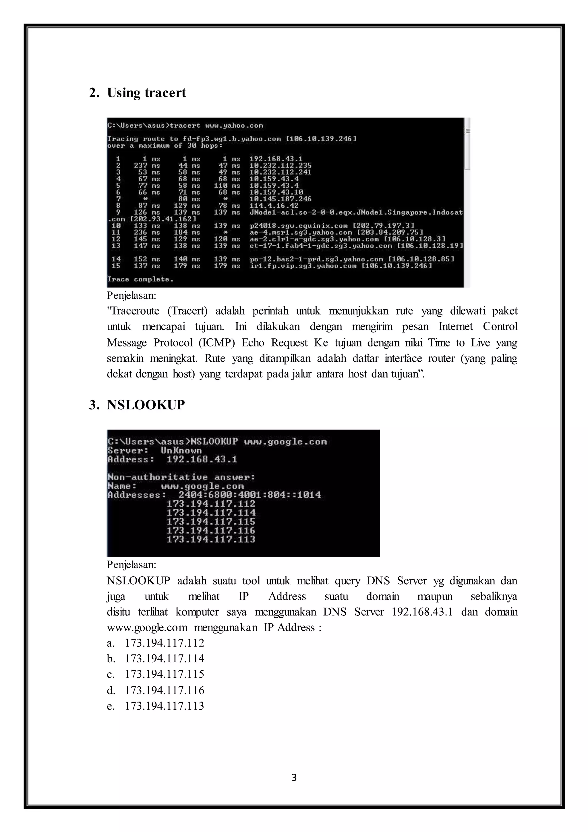 3
2. Using tracert
Penjelasan:
"Traceroute (Tracert) adalah perintah untuk menunjukkan rute yang dilewati paket
untuk mencapai tujuan. Ini dilakukan dengan mengirim pesan Internet Control
Message Protocol (ICMP) Echo Request Ke tujuan dengan nilai Time to Live yang
semakin meningkat. Rute yang ditampilkan adalah daftar interface router (yang paling
dekat dengan host) yang terdapat pada jalur antara host dan tujuan”.
3. NSLOOKUP
Penjelasan:
NSLOOKUP adalah suatu tool untuk melihat query DNS Server yg digunakan dan
juga untuk melihat IP Address suatu domain maupun sebaliknya
disitu terlihat komputer saya menggunakan DNS Server 192.168.43.1 dan domain
www.google.com menggunakan IP Address :
a. 173.194.117.112
b. 173.194.117.114
c. 173.194.117.115
d. 173.194.117.116
e. 173.194.117.113
 