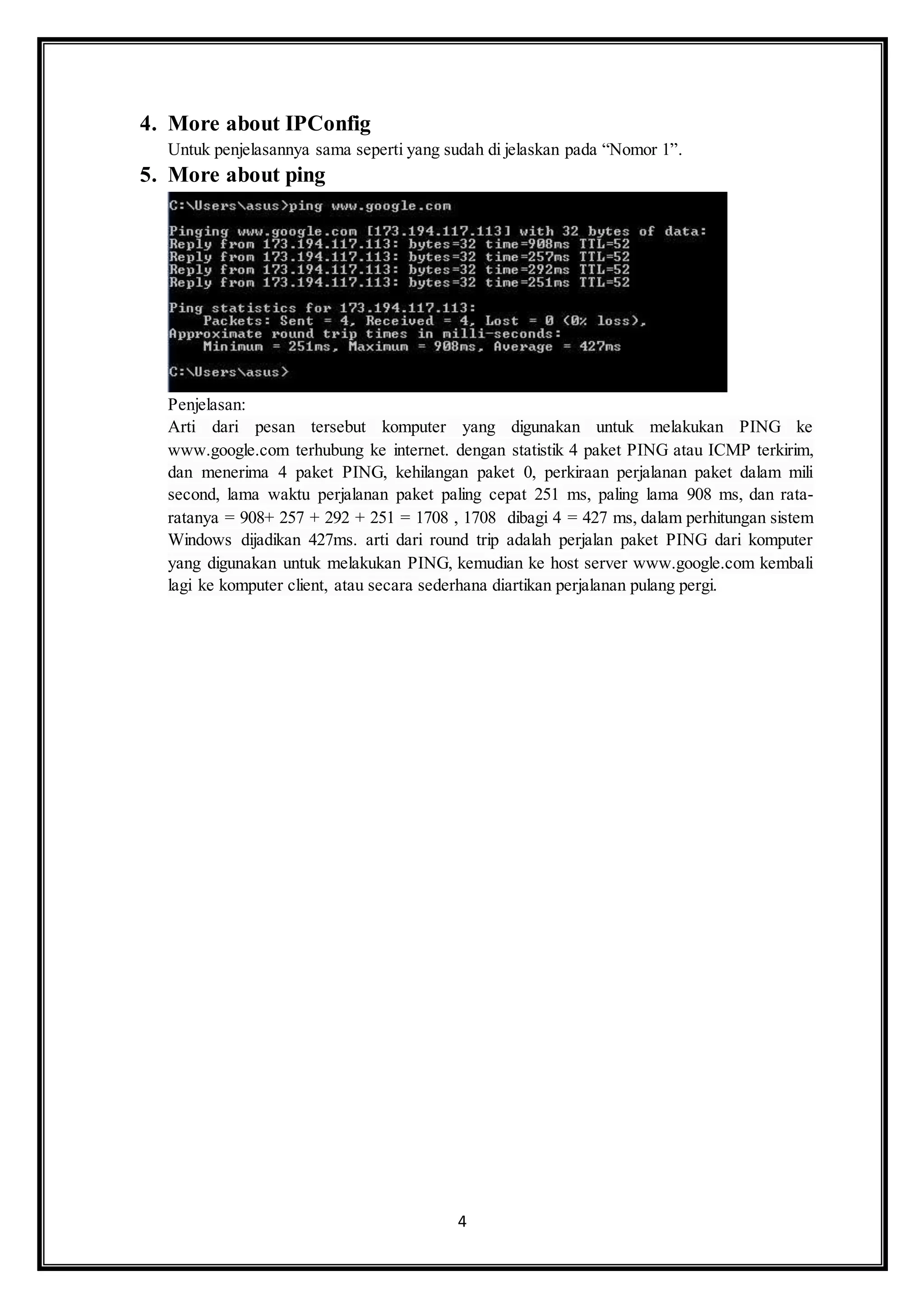 4
4. More about IPConfig
Untuk penjelasannya sama seperti yang sudah di jelaskan pada “Nomor 1”.
5. More about ping
Penjelasan:
Arti dari pesan tersebut komputer yang digunakan untuk melakukan PING ke
www.google.com terhubung ke internet. dengan statistik 4 paket PING atau ICMP terkirim,
dan menerima 4 paket PING, kehilangan paket 0, perkiraan perjalanan paket dalam mili
second, lama waktu perjalanan paket paling cepat 251 ms, paling lama 908 ms, dan rata-
ratanya = 908+ 257 + 292 + 251 = 1708 , 1708 dibagi 4 = 427 ms, dalam perhitungan sistem
Windows dijadikan 427ms. arti dari round trip adalah perjalan paket PING dari komputer
yang digunakan untuk melakukan PING, kemudian ke host server www.google.com kembali
lagi ke komputer client, atau secara sederhana diartikan perjalanan pulang pergi.
 