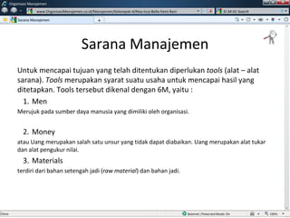 Sarana Manajemen Untuk mencapai tujuan yang telah ditentukan diperlukan  tools  (alat – alat sarana).  Tools  merupakan syarat suatu usaha untuk mencapai hasil yang ditetapkan. Tools tersebut dikenal dengan 6M, yaitu : Men Merujuk pada sumber daya manusia yang dimiliki oleh organisasi.  Money atau Uang merupakan salah satu unsur yang tidak dapat diabaikan. Uang merupakan alat tukar dan alat pengukur nilai. Materials terdiri dari bahan setengah jadi ( raw material ) dan bahan jadi. Sarana Manajemen Organisasi Manajemen www.OrganisasiManajemen.co.id/Manajemen/Kelompok-4/Nisa-Icca-Bella-Femi-Rani SI-34-01 Search + w 