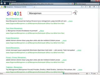 S I 3 4 0 1 Apa sih Manajemen itu?  Kata Manajemen berasal dari bahasa Perancis kuno  ménagement , yang memiliki arti seni  ..  more www.OrganisasiManajemen.co.id/Manajemen/Kelompok-4/Nisa-Icca-Bella-Femi-Rani Teori Dasar Manajemen  1. Manajemen Ilmiah2.Pendekatan Kuantitatif  ..  More www.OrganisasiManajemen.co.id/Manajemen/Kelompok-4/Nisa-Icca-Bella-Femi-Rani Fungsi   Manajemen adalah elemen-elemen dasar yang akan selalu ada dan melekat di dalam proses  .. more www.OrganisasiManajemen.co.id/Manajemen/Kelompok-4/Nisa-Icca-Bella-Femi-Rani Sarana Manajemen   Untuk mencapai tujuan yang telah ditentukan diperlukan  tools  (alat –– alat sarana).  Tools  merupakan  .. more www.OrganisasiManajemen.co.id/Manajemen/Kelompok-4/Nisa-Icca-Bella-Femi-Rani Prinsip – Prinsip   Manajemen   adalah elemen-elemen dasar yang akan selalu ada dan melekat di dalam proses  .. more www.OrganisasiManajemen.co.id/Manajemen/Kelompok-4/Nisa-Icca-Bella-Femi-Rani Tingkatan    Manajemen   Top Management (Manajemen Puncak) Presiden, Direktur, Wakil Direktur, Sekretaris Perusahaan, dsb  .. more www.OrganisasiManajemen.co.id/Manajemen/Kelompok-4/Nisa-Icca-Bella-Femi-Rani Manajemen – Penelusuran SI-34-01 Manajemen Organisasi Manajemen www.SI-34-01.com/Manajemen/Kelompok_4/Nisa_Bella_Femi_Rani_Icca SI-34-01 Search + w 