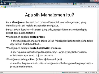 Apa sih Manajemen itu? Kata  Manajemen  berasal dari bahasa Perancis kuno  ménagement , yang memiliki arti seni melaksanakan dan mengatur. Berdasarkan literatur – literatur yang ada, pengertian manajemen dapat dilihat dari 3, pengertian : Manajemen sebagai  suatu proses -> melihat bagaimana cara orang untuk mencapai suatu tujuan yang telah ditetapkan terlebih dahulu. Manajemen sebagai  suatu kolektivitas manusia -> merupakan suatu kumpulan dari orang – orang yang bekerjasama untuk mencapai suatu tujuan bersama. Manajemen sebagai  ilmu (science)  dan  seni (art) -> melihat bagaimana aktivitas manajemen dihubungkan dengan prinsip – prinsip manajemen. Apa sih Manajemen itu?  Organisasi Manajemen www.OrganisasiManajemen.co.id/Manajemen/Kelompok-4/Nisa-Icca-Bella-Femi-Rani SI-34-01 Search + w 