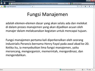 Fungsi Manajemen adalah elemen-elemen dasar yang akan selalu ada dan melekat di dalam proses manajemen yang akan dijadikan acuan oleh manajer dalam melaksanakan kegiatan untuk mencapai tujuan. Fungsi manajemen pertama kali diperkenalkan oleh seorang industrialis Perancis bernama Henry Fayol pada awal abad ke-20. Ketika itu, ia menyebutkan lima fungsi manajemen, yaitu merancang, mengorganisir, memerintah, mengordinasi, dan mengendalikan.  Fungsi Manajemen Organisasi Manajemen www.OrganisasiManajemen.co.id/Manajemen/Kelompok-4/Nisa-Icca-Bella-Femi-Rani SI-34-01 Search + w 