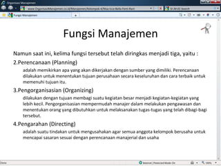 Fungsi Manajemen Namun saat ini, kelima fungsi tersebut telah diringkas menjadi tiga, yaitu : Perencanaan (Planning) adalah memikirkan apa yang akan dikerjakan dengan sumber yang dimiliki. Perencanaan dilakukan untuk menentukan tujuan perusahaan secara keseluruhan dan cara terbaik untuk memenuhi tujuan itu. Pengorganisasian (Organizing) dilakukan dengan tujuan membagi suatu kegiatan besar menjadi kegiatan-kegiatan yang lebih kecil. Pengorganisasian mempermudah manajer dalam melakukan pengawasan dan menentukan orang yang dibutuhkan untuk melaksanakan tugas-tugas yang telah dibagi-bagi tersebut. Pengarahan (Directing) adalah suatu tindakan untuk mengusahakan agar semua anggota kelompok berusaha untuk mencapai sasaran sesuai dengan perencanaan manajerial dan usaha Fungsi Manajemen Organisasi Manajemen www.OrganisasiManajemen.co.id/Manajemen/Kelompok-4/Nisa-Icca-Bella-Femi-Rani SI-34-01 Search + w 