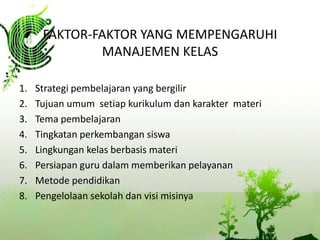 FAKTOR-FAKTOR YANG MEMPENGARUHI
MANAJEMEN KELAS
1.
2.
3.
4.
5.
6.
7.
8.

Strategi pembelajaran yang bergilir
Tujuan umum setiap kurikulum dan karakter materi
Tema pembelajaran
Tingkatan perkembangan siswa
Lingkungan kelas berbasis materi
Persiapan guru dalam memberikan pelayanan
Metode pendidikan
Pengelolaan sekolah dan visi misinya

 