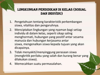 LINGKUNGAN PENDIDIKAN DI KELAS (SOSIAL
DAN INDIVIDU)
1. Pengetahuan tentang karakteristik perkembangan
siswa, vitalitas dan pengaruhnya.
2. Menciptakan lingkungan yang nyaman bagi setiap
individu di dalam kelas, seperti sikap saling
menghormati, hubungan yang positif antar sesama
manusia dan hubungan kerjasama antar
siswa, mengenalkan siswa kepada tujuan yang akan
dicapainya.
3. Tidak menyakiti/menyinggung perasaan siswa
(mengkritik perilaku yang salah dan kurang benar yang
dilakukan siswa).
4. Memecahkan suatu permasalahan.

 