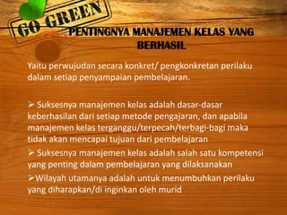 PENTINGNYA MANAJEMEN KELAS YANG
BERHASIL
Yaitu perwujudan secara konkret/ pengkonkretan perilaku
dalam setiap penyampaian pembelajaran.
 Suksesnya manajemen kelas adalah dasar-dasar
keberhasilan dari setiap metode pengajaran, dan apabila
manajemen kelas terganggu/terpecah/terbagi-bagi maka
tidak akan mencapai tujuan dari pembelajaran
 Suksesnya manajemen kelas adalah salah satu kompetensi
yang penting dalam pembelajaran yang dilaksanakan
Wilayah utamanya adalah untuk menumbuhkan perilaku
yang diharapkan/di inginkan oleh murid

 