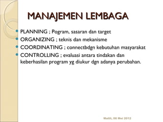 MANAJEMEN LEMBAGA
 PLANNING     ; Pogram, sasaran dan target
 ORGANIZING ; teknis dan mekanisme
 COORDINATING ; connectbdgn kebutuhan masyarakat
 CONTROLLING ; evaluasi antara tindakan dan
  keberhasilan program yg diukur dgn adanya perubahan.




                                    Malili, 08 Mei 2012
 