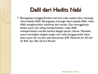 Dalil dari Hadits Nabi
   Barangsiapa menggembirakan hati istri maka seakan-akan menangis
    takut kepada Allah. Barangsiapa menangis takut kepada Allah, maka
    Allah mengharamkan tubuhnya dari neraka. Dan sesungguhnya
    ketika suami istri saling memperhatikan, maka Allah
    memperhatikan mereka berdua dengan penuh rahmat. Manakala
    suami merengkut telapak tangan istri maka berguguranlah dosa-
    dosa suami istri itu dari sela-sela jarinya (HR. Maisarah bin Ali dari
    Ar Rafi’ dari Abu Sa’id al Khudri




                                           Malili, 08 Mei 2012
 