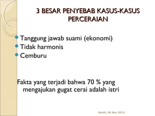 3 BESAR PENYEBAB KASUS-KASUS
                PERCERAIAN

Tanggung jawab suami (ekonomi)
Tidak harmonis
Cemburu




Fakta yang terjadi bahwa 70 % yang
  mengajukan gugat cerai adalah istri


                             Malili, 08 Mei 2012
 