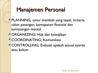 Manajemen Personal
PLANNING;    umur menikah yang tepat, kriteria
 calon pasangan, kemapanan finansial dan
 kematangan mental
ORGANIZING; Hak dan kewajiban
COORDINATING; Komunikasi
CONTROLLING; Evaluasi apakah sesuai syariat
 atau belum




                                 Malili, 08 Mei 2012
 