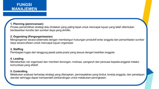 FUNGSI
MANAJEMEN
1. Planning (perencanaan)
Proses pememilihan strategi atau tindakan yang paling tepat untuk mencapai tujuan yang telah ditentukan
berdasarkan kondisi dan sumber daya yang dimiliki.
2. Organizing (Pengorganisasian)
Mengorganisir secara sistematis dengan membangun hubungan produktif antar anggota dan pemanfaatan sumber
daya secara efisien untuk mencapai tujuan organisasi
3. Staffing
Pembagian tugas dan tanggung jawab pada posisi yang sesuai dengan keahlian anggota
4. Leading
Menekankan visi organisasi dan memberi dorongan, motivasi, pengaruh dan persuasi kepada anggota melalui
komunikasi yang efektif.
5. Controlling
Melakukan evaluasi terhadap strategi yang diterapkan, permasalahan yang timbul, kinerja anggota, dan penetapan
standar sehingga dapat memperoleh perbandingan untuk melakukan peningkatan.
 