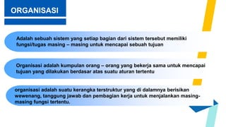 ORGANISASI
Adalah sebuah sistem yang setiap bagian dari sistem tersebut memiliki
fungsi/tugas masing – masing untuk mencapai sebuah tujuan
Organisasi adalah kumpulan orang – orang yang bekerja sama untuk mencapai
tujuan yang dilakukan berdasar atas suatu aturan tertentu
organisasi adalah suatu kerangka terstruktur yang di dalamnya berisikan
wewenang, tanggung jawab dan pembagian kerja untuk menjalankan masing-
masing fungsi tertentu.
 