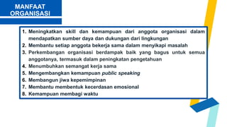 MANFAAT
ORGANISASI
1. Meningkatkan skill dan kemampuan dari anggota organisasi dalam
mendapatkan sumber daya dan dukungan dari lingkungan
2. Membantu setiap anggota bekerja sama dalam menyikapi masalah
3. Perkembangan organisasi berdampak baik yang bagus untuk semua
anggotanya, termasuk dalam peningkatan pengetahuan
4. Menumbuhkan semangat kerja sama
5. Mengembangkan kemampuan public speaking
6. Membangun jiwa kepemimpinan
7. Membantu membentuk kecerdasan emosional
8. Kemampuan membagi waktu
 