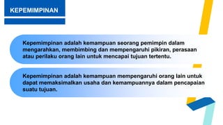 KEPEMIMPINAN
Kepemimpinan adalah kemampuan mempengaruhi orang lain untuk
dapat memaksimalkan usaha dan kemampuannya dalam pencapaian
suatu tujuan.
Kepemimpinan adalah kemampuan seorang pemimpin dalam
mengarahkan, membimbing dan mempengaruhi pikiran, perasaan
atau perilaku orang lain untuk mencapai tujuan tertentu.
 