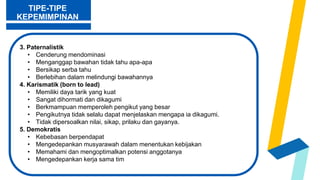 3. Paternalistik
• Cenderung mendominasi
• Menganggap bawahan tidak tahu apa-apa
• Bersikap serba tahu
• Berlebihan dalam melindungi bawahannya
4. Karismatik (born to lead)
• Memiliki daya tarik yang kuat
• Sangat dihormati dan dikagumi
• Berkmampuan memperoleh pengikut yang besar
• Pengikutnya tidak selalu dapat menjelaskan mengapa ia dikagumi.
• Tidak dipersoalkan nilai, sikap, prilaku dan gayanya.
5. Demokratis
• Kebebasan berpendapat
• Mengedepankan musyarawah dalam menentukan kebijakan
• Memahami dan mengoptimalkan potensi anggotanya
• Mengedepankan kerja sama tim
TIPE-TIPE
KEPEMIMPINAN
 