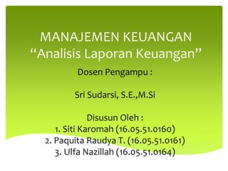 MANAJEMEN KEUANGAN
“Analisis Laporan Keuangan”
Dosen Pengampu :
Sri Sudarsi, S.E.,M.Si
Disusun Oleh :
1. Siti Karomah (16.05.51.0160)
2. Paquita Raudya T. (16.05.51.0161)
3. Ulfa Nazillah (16.05.51.0164)
 