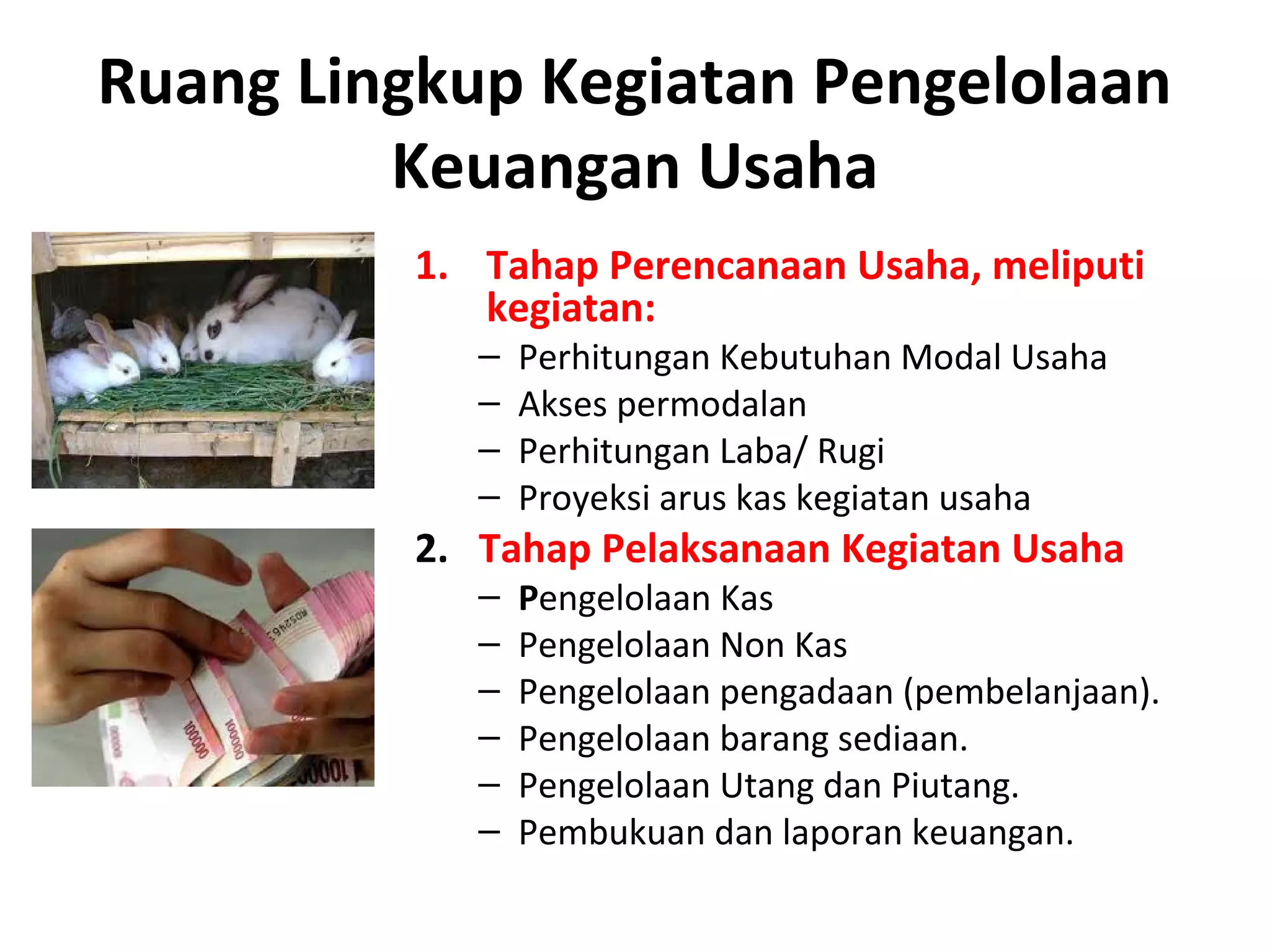 Ruang Lingkup Kegiatan Pengelolaan
Keuangan Usaha
1. Tahap Perencanaan Usaha, meliputi
kegiatan:
– Perhitungan Kebutuhan Modal Usaha
– Akses permodalan
– Perhitungan Laba/ Rugi
– Proyeksi arus kas kegiatan usaha
2. Tahap Pelaksanaan Kegiatan Usaha
– Pengelolaan Kas
– Pengelolaan Non Kas
– Pengelolaan pengadaan (pembelanjaan).
– Pengelolaan barang sediaan.
– Pengelolaan Utang dan Piutang.
– Pembukuan dan laporan keuangan.
 