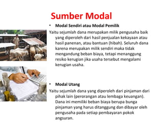 Sumber Modal
• Modal Sendiri atau Modal Pemilik
Yaitu sejumlah dana merupakan milik pengusaha baik
yang diperoleh dari hasil penjualan kekayaan atau
hasil panenan, atau bantuan (hibah). Seluruh dana
karena merupakan milik sendiri maka tidak
mengandung beban biaya, tetapi menanggung
resiko kerugian jika usaha tersebut mengalami
kerugian usaha.
• Modal Utang
Yaitu sejumlah dana yang diperoleh dari pinjaman dari
pihak lain (perorangan atau lembaga keuangan).
Dana ini memiliki beban biaya berupa bunga
pinjaman yang harus ditanggung dan dibayar oleh
pengusaha pada setiap pembayaran pokok
angsuran.
 