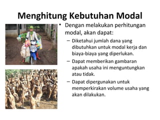 Menghitung Kebutuhan Modal
• Dengan melakukan perhitungan
modal, akan dapat:
– Diketahui jumlah dana yang
dibutuhkan untuk modal kerja dan
biaya-biaya yang diperlukan.
– Dapat memberikan gambaran
apakah usaha ini menguntungkan
atau tidak.
– Dapat dipergunakan untuk
memperkirakan volume usaha yang
akan dilakukan.
 
