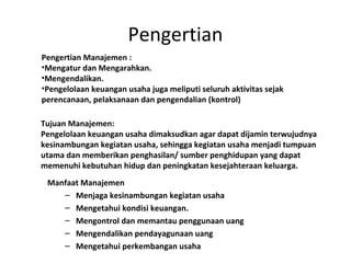 Pengertian
Manfaat Manajemen
– Menjaga kesinambungan kegiatan usaha
– Mengetahui kondisi keuangan.
– Mengontrol dan memantau penggunaan uang
– Mengendalikan pendayagunaan uang
– Mengetahui perkembangan usaha
Pengertian Manajemen :
•Mengatur dan Mengarahkan.
•Mengendalikan.
•Pengelolaan keuangan usaha juga meliputi seluruh aktivitas sejak
perencanaan, pelaksanaan dan pengendalian (kontrol)
Tujuan Manajemen:
Pengelolaan keuangan usaha dimaksudkan agar dapat dijamin terwujudnya
kesinambungan kegiatan usaha, sehingga kegiatan usaha menjadi tumpuan
utama dan memberikan penghasilan/ sumber penghidupan yang dapat
memenuhi kebutuhan hidup dan peningkatan kesejahteraan keluarga.
 