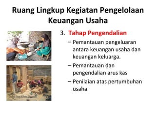 3. Tahap Pengendalian
– Pemantauan pengeluaran
antara keuangan usaha dan
keuangan keluarga.
– Pemantauan dan
pengendalian arus kas
– Penilaian atas pertumbuhan
usaha
Ruang Lingkup Kegiatan Pengelolaan
Keuangan Usaha
 