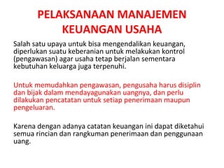 PELAKSANAAN MANAJEMEN
KEUANGAN USAHA
Salah satu upaya untuk bisa mengendalikan keuangan,
diperlukan suatu keberanian untuk melakukan kontrol
(pengawasan) agar usaha tetap berjalan sementara
kebutuhan keluarga juga terpenuhi.
Untuk memudahkan pengawasan, pengusaha harus disiplin
dan bijak dalam mendayagunakan uangnya, dan perlu
dilakukan pencatatan untuk setiap penerimaan maupun
pengeluaran.
Karena dengan adanya catatan keuangan ini dapat diketahui
semua rincian dan rangkuman penerimaan dan penggunaan
uang.
 