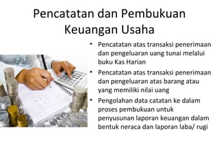 Pencatatan dan Pembukuan
Keuangan Usaha
• Pencatatan atas transaksi penerimaan
dan pengeluaran uang tunai melalui
buku Kas Harian
• Pencatatan atas transaksi penerimaan
dan pengeluaran atas barang atau
yang memiliki nilai uang
• Pengolahan data catatan ke dalam
proses pembukuan untuk
penyusunan laporan keuangan dalam
bentuk neraca dan laporan laba/ rugi
 
