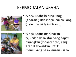 PERMODALAN USAHA
• Modal usaha berupa uang
(finansial) dan modal bukan uang
( non finansial/ imaterial)
• Modal usaha merupakan
sejumlah dana atau yang dapat
diuangkan (moneterized) yang
akan dialokasikan untuk
mendukung pelaksanaan usaha.
 