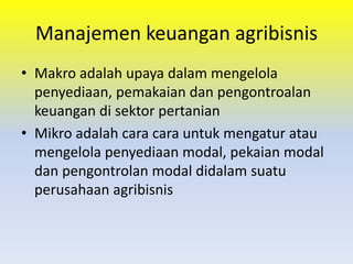 Manajemen keuangan agribisnis
• Makro adalah upaya dalam mengelola
penyediaan, pemakaian dan pengontroalan
keuangan di sektor pertanian
• Mikro adalah cara cara untuk mengatur atau
mengelola penyediaan modal, pekaian modal
dan pengontrolan modal didalam suatu
perusahaan agribisnis
 