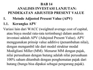 BAB 14
ANALISIS INVESTASI LANJUTAN:
PENDEKATAN ADJUSTED PRESENT VALUE
1.
Metode Adjusted Present Value (APV)
1.1. Kerangka APV
Variasi lain dari WACC (weighted average cost of capital,
atau biaya modal rata-rata tertimbang) dalam analisis
investasi adalah APV (Adujsted Present Value). APV
menggunakan prinsip value additive (penambahan nilai),
dengan mengambil ide dari model struktur modal
Modigliani Miller (MM). Menurut MM dengan pajak,
nilai perusahaan dengan hutang adalah nilai perusahaan
100% saham ditambah dengan penghematan pajak dari
hutang (bunga bisa dipakai sebagai pengurang pajak).

 