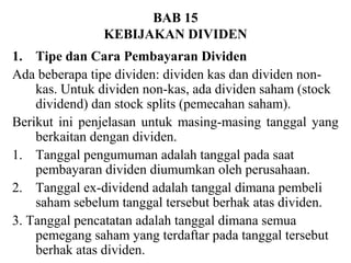 BAB 15
KEBIJAKAN DIVIDEN
1. Tipe dan Cara Pembayaran Dividen
Ada beberapa tipe dividen: dividen kas dan dividen nonkas. Untuk dividen non-kas, ada dividen saham (stock
dividend) dan stock splits (pemecahan saham).
Berikut ini penjelasan untuk masing-masing tanggal yang
berkaitan dengan dividen.
1. Tanggal pengumuman adalah tanggal pada saat
pembayaran dividen diumumkan oleh perusahaan.
2. Tanggal ex-dividend adalah tanggal dimana pembeli
saham sebelum tanggal tersebut berhak atas dividen.
3. Tanggal pencatatan adalah tanggal dimana semua
pemegang saham yang terdaftar pada tanggal tersebut
berhak atas dividen.

 